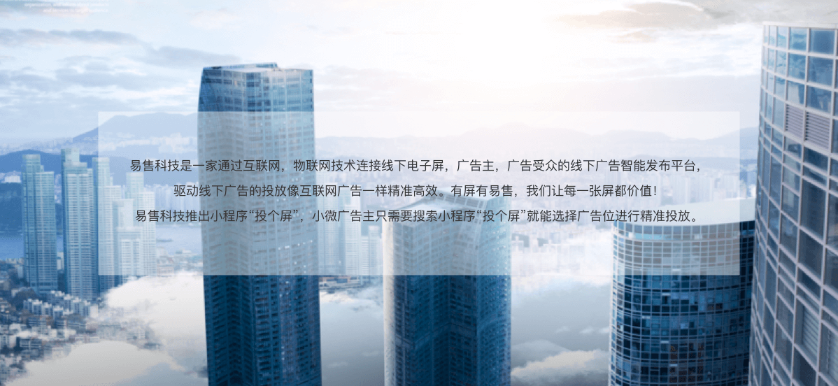 易售科技是一家通过互联网，物联网技术连接线下电子屏，广告主，广告受众的线下广告智能发布平台,驱动线下广告的投放像互联网广告一样精准高效。有屏有易售，我们让每一张屏都价值!易售科技推出小程序“投个屏”，小微广告主只需要搜索小程序“投个屏”就能选择广告位进行精准投放。